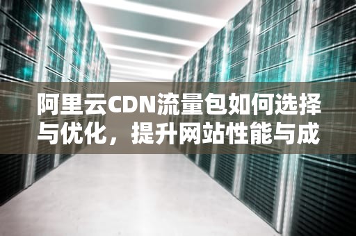 阿里云CDN流量包如何选择与优化，提升网站性能与成本效益