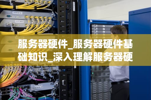 服务器硬件_服务器硬件基础知识_深入理解服务器硬件：关键组件及其重要性