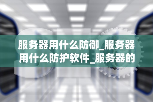 服务器用什么防御_服务器用什么防护软件_服务器的防御策略：确保数据安全与业务连续性