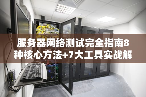 服务器网络测试完全指南8种核心方法+7大工具实战解析
