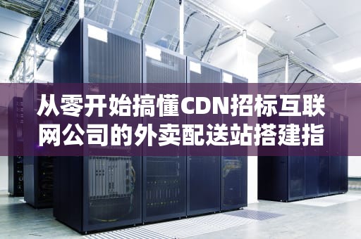 从零开始搞懂CDN招标互联网公司的外卖配送站搭建指南
