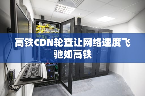 高铁CDN轮查让网络速度飞驰如高铁