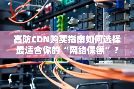 高防CDN购买指南如何选择最适合你的“网络保镖”？