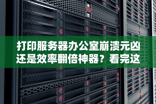 打印服务器办公室崩溃元凶还是效率翻倍神器？看完这篇你就懂！