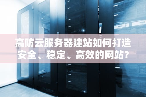 高防云服务器建站如何打造安全、稳定、高效的网站？