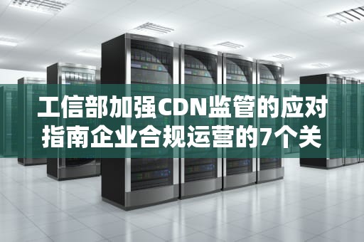 工信部加强CDN监管的应对指南企业合规运营的7个关键策略