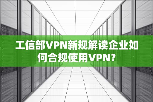 工信部VPN新规解读企业如何合规使用VPN？