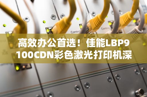 高效办公首选！佳能LBP9100CDN彩色激光打印机深度评测与使用指南