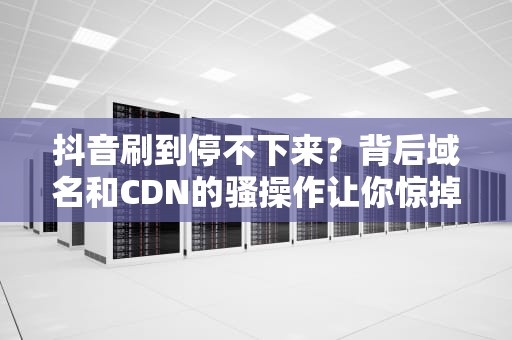 抖音刷到停不下来？背后域名和CDN的骚操作让你惊掉下巴！