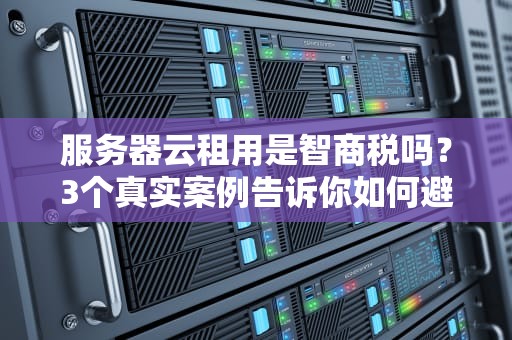 服务器云租用是智商税吗？3个真实案例告诉你如何避坑省钱！