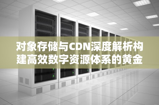 对象存储与CDN深度解析构建高效数字资源体系的黄金组合
