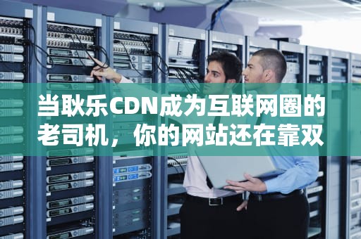 当耿乐CDN成为互联网圈的老司机，你的网站还在靠双腿跑马拉松吗？