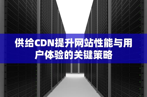 供给CDN提升网站性能与用户体验的关键策略