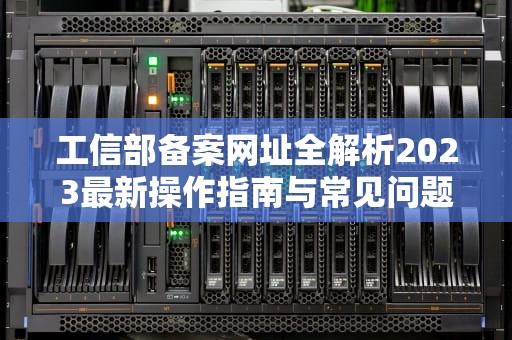 工信部备案网址全解析2023最新操作指南与常见问题解答