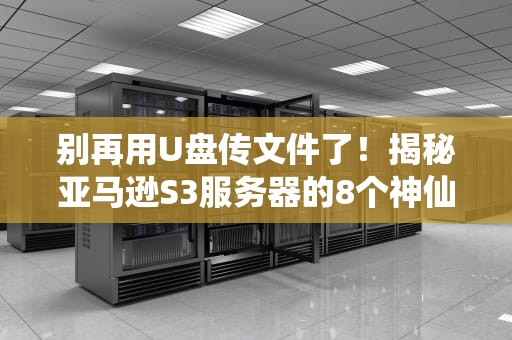 别再用U盘传文件了！揭秘亚马逊S3服务器的8个神仙用法，打工人直呼真香