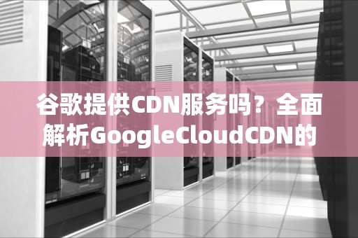 谷歌提供CDN服务吗？全面解析GoogleCloudCDN的优势与使用指南