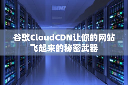 谷歌CloudCDN让你的网站飞起来的秘密武器