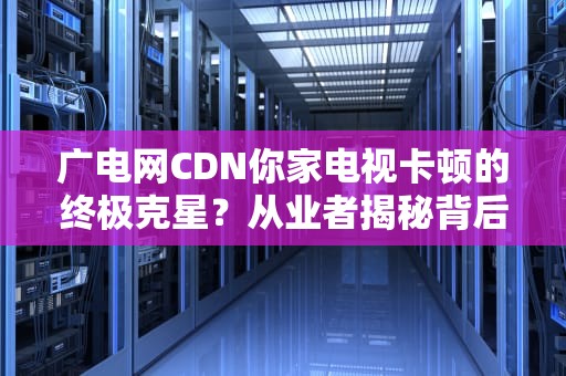 广电网CDN你家电视卡顿的终极克星？从业者揭秘背后加速黑科技！