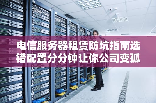 电信服务器租赁防坑指南选错配置分分钟让你公司变孤儿院！