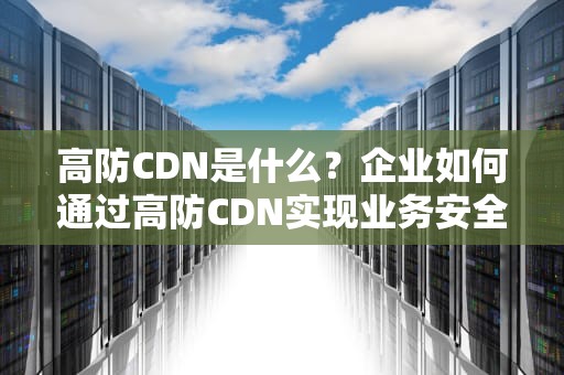 高防CDN是什么？企业如何通过高防CDN实现业务安全与加速双赢？
