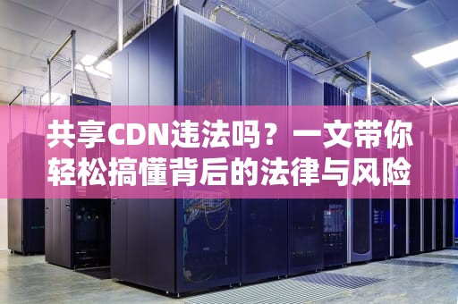 共享CDN违法吗？一文带你轻松搞懂背后的法律与风险