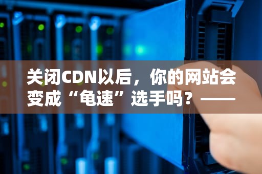 关闭CDN以后，你的网站会变成“龟速”选手吗？——从技术角度解析CDN的重要性