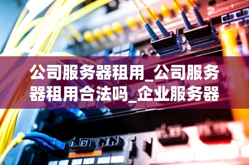 公司服务器租用_公司服务器租用合法吗_企业服务器租用的全面指南