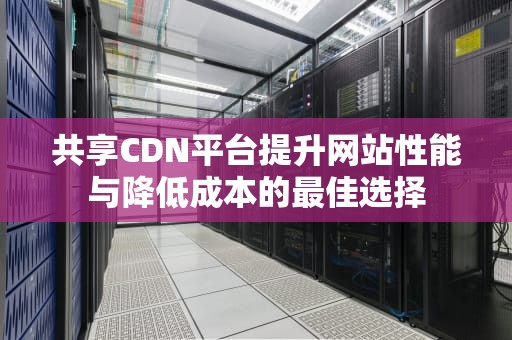 共享CDN平台提升网站性能与降低成本的最佳选择