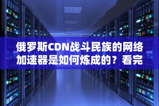 俄罗斯CDN战斗民族的网络加速器是如何炼成的？看完这篇我直呼乌拉！