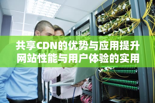 共享CDN的优势与应用提升网站性能与用户体验的实用指南
