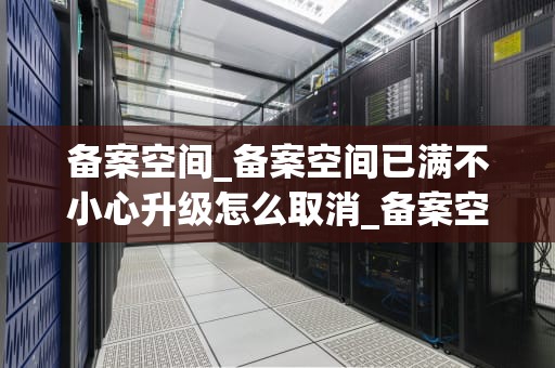 备案空间_备案空间已满不小心升级怎么取消_备案空间：理解其重要性与应用