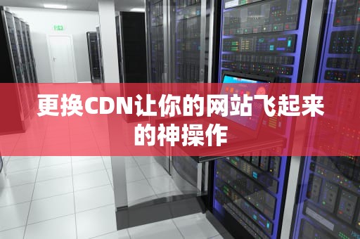 更换CDN让你的网站飞起来的神操作