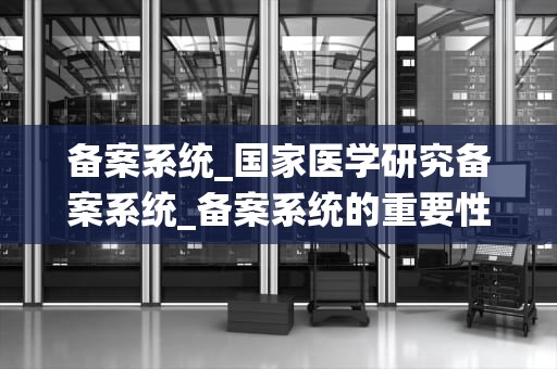 备案系统_国家医学研究备案系统_备案系统的重要性及其应用