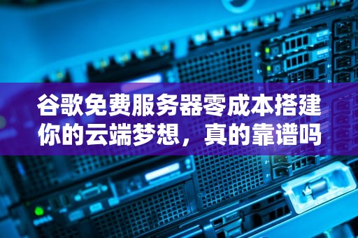谷歌免费服务器零成本搭建你的云端梦想，真的靠谱吗？