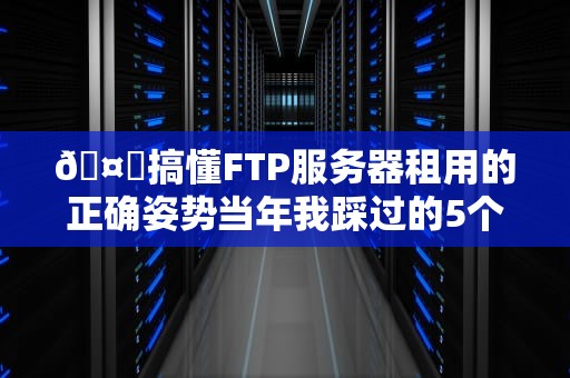 🤔搞懂FTP服务器租用的正确姿势当年我踩过的5个坑都在这了！