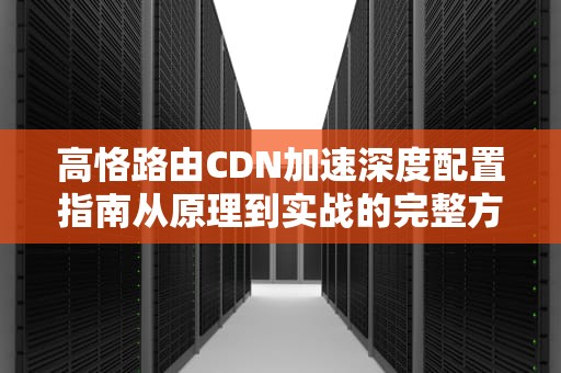 高恪路由CDN加速深度配置指南从原理到实战的完整方案