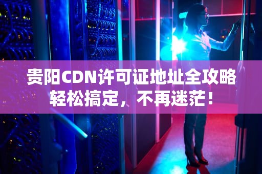 贵阳CDN许可证地址全攻略轻松搞定，不再迷茫！