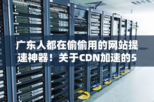 广东人都在偷偷用的网站提速神器！关于CDN加速的5个真相和3个避坑指南