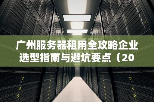广州服务器租用全攻略企业选型指南与避坑要点（2023最新版）
