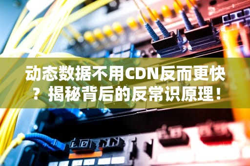 动态数据不用CDN反而更快？揭秘背后的反常识原理！