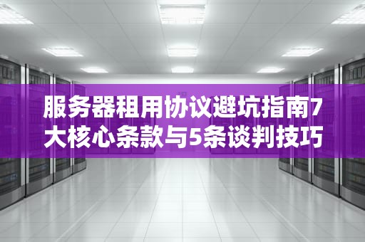 服务器租用协议避坑指南7大核心条款与5条谈判技巧