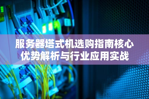 服务器塔式机选购指南核心优势解析与行业应用实战