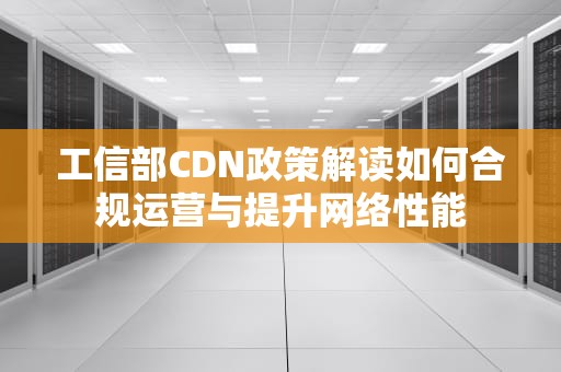 工信部CDN政策解读如何合规运营与提升网络性能