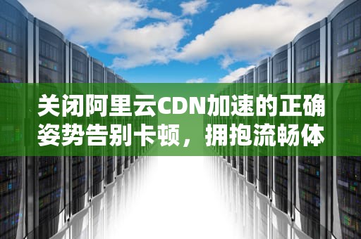 关闭阿里云CDN加速的正确姿势告别卡顿，拥抱流畅体验！