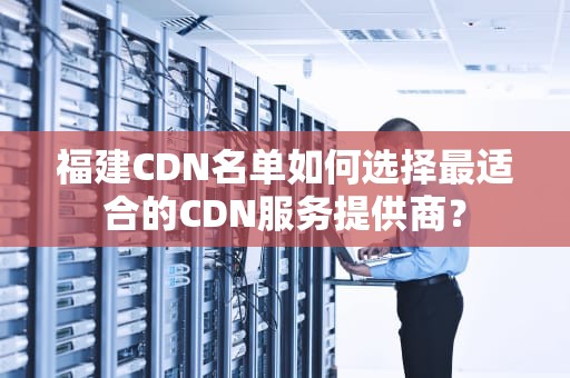 福建CDN名单如何选择最适合的CDN服务提供商？