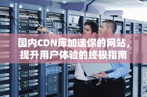 国内CDN库加速你的网站，提升用户体验的终极指南