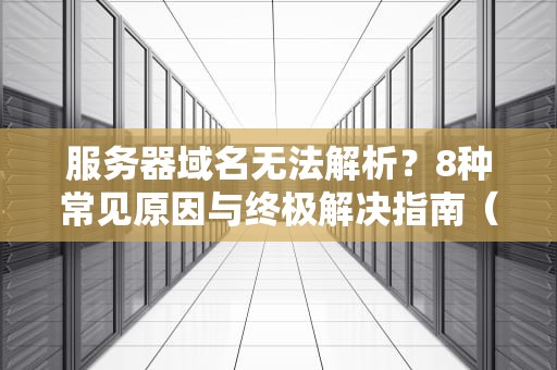 服务器域名无法解析？8种常见原因与终极解决指南（2024实战版）