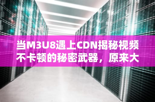 当M3U8遇上CDN揭秘视频不卡顿的秘密武器，原来大佬们都在偷偷用！