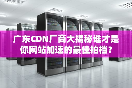 广东CDN厂商大揭秘谁才是你网站加速的最佳拍档？