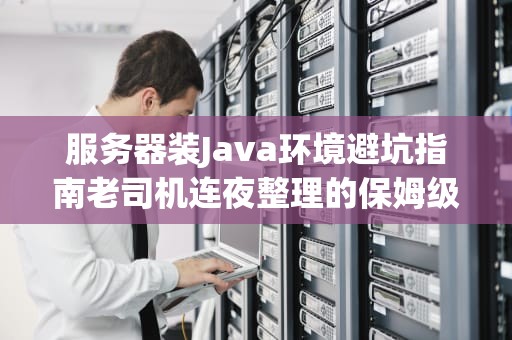 服务器装Java环境避坑指南老司机连夜整理的保姆级教程